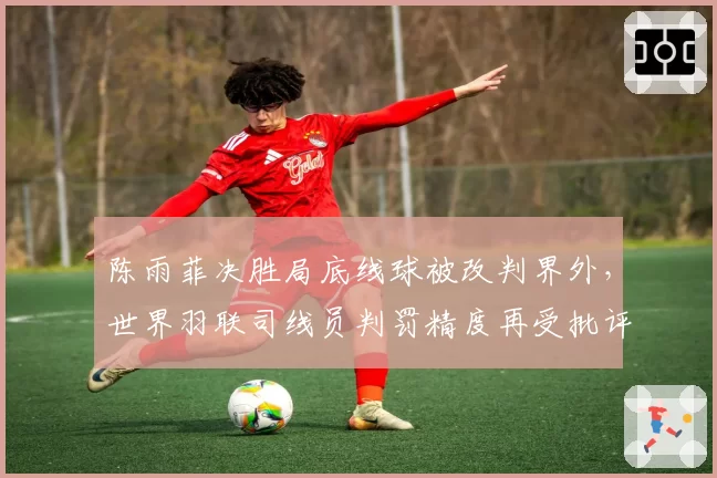 陈雨菲决胜局底线球被改判界外，世界羽联司线员判罚精度再受批评